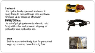 Safety Clamp:
Its set of gripping elements (dies) to hold
firmly drill collar and prevent slipping of
drill collar from drill collar slip.
Cat head
It is hydraulically operated and used to
apply force to manual tongs with steel wire
for make up or break up of tubular
connections.
Stair
Stair is attached with rig floor for personnel
to go up or come down from rig floor
 