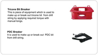 Tricone Bit Breaker
This is piece of equipment which is used to
make up or break out tricone bit from drill
string by applying required torque with
manual tongs.
PDC Breaker
It is used to make up or break out PDC bit
from drill string.
 