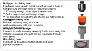 Drill pipe circulating head
It is device make up with drill string with circulating hose or
high pressure checkson lines for following purposes.
** PT casing through drill string with cement unit
** Performing cement job through stinger.
** For circulating through string to change out rotary hose or
wash pipe.Casing circulating head
Make up to casing string with hose
washing down any tight spot (restriction)
while running casing.
Circulating hose
It is made up between circulating head and stand
pipe for circulation.
Drill pipe Cement stringer
It is used to perform casing cement job with inner string. It is
stabbed into casing shoe and cement is pumped through
inner string.
 