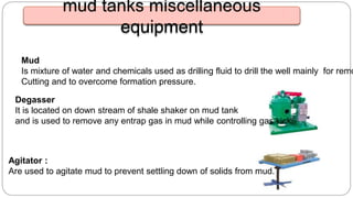 Degasser
It is located on down stream of shale shaker on mud tank
and is used to remove any entrap gas in mud while controlling gas kick
Agitator :
Are used to agitate mud to prevent settling down of solids from mud.
mud tanks miscellaneous
equipment
Mud
Is mixture of water and chemicals used as drilling fluid to drill the well mainly for remo
Cutting and to overcome formation pressure.
 