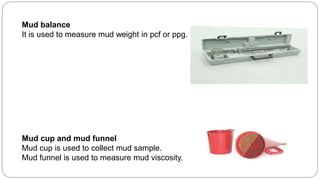 Mud balance
It is used to measure mud weight in pcf or ppg.
Mud cup and mud funnel
Mud cup is used to collect mud sample.
Mud funnel is used to measure mud viscosity.
 