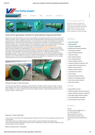 2018/1/13 rotary drum granulator machine for granulating compound fertilizer
https://www.hnfertilizermachine.com/rotary_granulator_machine.html 1/2
fertilizer granulator machine
Fertilizer Equipment Manufacturer
crops are a base of a country and
people can not live without crops,but
crops growing needs fertilizer power,we
supply fertilizer machines. And we
think it is your turn and time to buy
fertilizer equipment to make the power.
What We Do
chain mill crusher
disc granulator
rotary drum granulator
Multifunctional Roller Granulator
new design granulator
rotary screening machine
rotary drum dryer
drum cooling machine
drum coating machine
manure dewater machine
compound fertilizer production line
organic fertilizer production line
fertilizer mixer machine
fertilizer crusher machine
compost turner machine
belt conveyor
automatic packing machine
fertilizer ball shaping machine
small manure pellet machine
ball press machine
Hot Blogs
disc pelletizer for sale
difference between dry and wet granulation
organic fertilizer production equipment
what affect organic fertilizer quality
new design fertilizer granulator
how to process horse manure
Contact Us
E­mail:
hnfertilizermachine@gmail.com
Tel: (86)18768871537 
Skype:hnfertilizermachine
ADD:WENHUA ROAD AND
SANQUAN ROAD,ZHENGZHOU
CITY
Home Products Blog About Us Contact Us
rotary drum granulator machine for granulating compound fertilizer
Rotary drum granulator belongs to one of the key fertilizer granulating equipment for making compound
fertilizer granules. which is applyed to both cold and heat granulation with high,medium and large scale
production.this compound fertilizer granulator can make both low and high concentrations of compound
fertilizer granules. The finish inside of the rotary drum granulator is made by a special polyethylene
resistant rubber sheet. The totary granulator has advantages of high rate compound fertilizer granulation
rate, good appearance,corrosion resistance, low energy consumption, easy operation and
maintenance.except this kind of drum granulator,our mutifunctional double roller granulator can also
make compound fertilizer.The high­efficiency fertilizer granulation machine is considered as the most
important equipment in large­scale compound fertilizer production.By adding a certain number of steams
and vapors, raw materials in the rotary drum granulator will become uniformly humid during the
granulation process. Then a series of chemical reactions will occur. In this rotary granulator machine,
the fertilizer particles squeeze each other and roll into fertilizer particles. The uniformly formed fertilizer
particles can be 3­8mm. With the continuous adding of raw materials and rotating of the drum, a large­
scale production as well as the working efficiency will be insured. 
 
Working Principle of rotary Granulator
The main working method is aggregate wet granulation. Through a certain amount of water or steam,
basic fertilizer mixs wet in drum granulator tube body after the full chemical reaction. Under a certain
liquid conditions, in virtue of rotary exercise of the rotating cylinder, so that material granules have an
extrusion stress, reunite to ball.
 
Features of rotary Granulator
1 the roary drum granulator has high granulation rate about above 70%, the unqualified granules can be
re­granulated;
2 hot steam improves material moisture, which makes compound fertilizer granulation easy
3 the compound fertilizer granulator finished inside of polyethylene makes raw materials difficult to stick
the body,anti­corrosion insulation;
Why Our Rotary Drum Granulator
 
