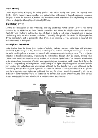Dajia Mining
Henan Dajia Mining Company is mainly produce and installs rotary dryer plant, the capacity from
0.5t/h—120t/h. Extensive experience has been gained with a wide range of thermal processing equipment
designed to meet the demands of modern day process industries worldwide. With engineering and sales
offices in city center (Zhengzhou city), middle of China.
The Rotary Dryer
Despite the introduction of new technology, the long established Rotary Rotary Dryer is still widely
regarded as the workhorse of many process industries. The robust yet simple construction combines
flexibility with reliability, enabling this type of dryer to handle a vast range of materials and to operate
continuously under the most arduous conditions. The design also permits the use of the highest possible
drying temperatures and in contrast to other dryers is not sensitive to wide variations in material size,
moisture content or throughput.
Principles of Operation
In its simplest form, the Rotary Dryer consists of a slightly inclined rotating cylinder, fitted with a series of
peripheral flights arranged to lift, distribute and transport the material. The flights are designed to suit the
particular handling characteristics of the material, which may vary with increasing dryness. The principle of
operation is based on showering, or cascading the wet material through a hot gas stream, flowing either
co-current or counter-current to the solids. The hot gas induces the evaporation of the moisture. The heat lost
to the material and evaporation of water vapor reduces the gas temperature rapidly, such that it leaves the
dryer at a comparatively low temperature. The efficiency of the dryer is largely dependent on the differential
between the inlet and exhaust gas temperatures, although the heat transfer rate is also influenced by the
relationship between the design of flights and the speed of rotation. However, irrespective of the gas and
material temperatures the drying (or residence) time may be critical, as this is governed by the rate of
diffusion of water from the core to the surface of the material. For special applications, the rotary cascade
design is adapted to provide a shortfall, or ‘Cruciform’, lifter configuration.
 