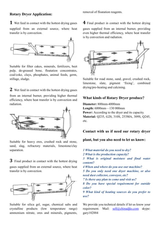 Rotary Dryer Application:
1 Wet feed in contact with the hottest drying gases
supplied from an external source, where heat
transfer is by convection.
Suitable for filter cakes, minerals, fertilizers, beet
pulp, de-greased bone, floatation concentrates,
coal/coke, clays, phosphates, animal feeds, germ,
stillage, sludge.
2 Wet feed in contact with the hottest drying gases
from an internal burner, providing higher thermal
efficiency, where heat transfer is by convection and
radiation.
Suitable for heavy ores, crushed rock and stone,
sand, slag, refractory materials, limestone/clay
separation.
3 Final product in contact with the hottest drying
gases supplied from an external source, where heat
transfer is by convection.
Suitable for silica gel, sugar, chemical salts and
crystalline products (low temperature range)
ammonium nitrate, ores and minerals, pigments,
removal of floatation reagents.
4 Final product in contact with the hottest drying
gases supplied from an internal burner, providing
even higher thermal efficiency, where heat transfer
is by convection and radiation.
Suitable for road stone, sand, gravel, crushed rock,
limestone, slate, pigment ‘fixing’, combined
drying/pre-heating and calcining.
What kinds of Rotary Dryer produce?
Diameter: 800mm-4000mm
Length: 6000mm—130 000mm
Power: According to the dryer and its capacity.
Material: Q235, G20, 310S, 253MA, 309S, Q245,
etc.
Contact with us if need our rotary dryer
plant, but you also need to let us know:
1 What material do you need to dry?
2 What is the production capacity?
3 What is original moisture and final water
content?
4 When and where do you use our machine?
5 Do you only need one dryer machine, or also
need dust collector, conveyor, etc?
7 Is there any plan to come and visit us?
8 Do you have special requirement for outside
color?
9 What kind of heating sources do you prefer to
use?
We provide you technical details if let us know your
requirement. Mail: sell@chinadjks.com skype:
gary102884
 