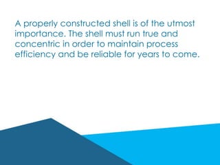A properly constructed shell is of the utmost
importance. The shell must run true and
concentric in order to maintain process
efficiency and be reliable for years to come.
 