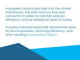 A properly constructed shell is of the utmost
importance. The shell must run true and
concentric in order to maintain process
efficiency and be reliable for years to come.
A poorly manufactured shell will promote wear
on all components, reducing efficiency, and
often resulting in premature failure.
 