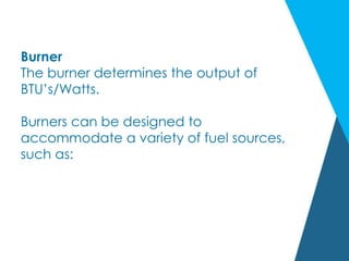 Burner
The burner determines the output of
BTU’s/Watts.
Burners can be designed to
accommodate a variety of fuel sources,
such as:
 