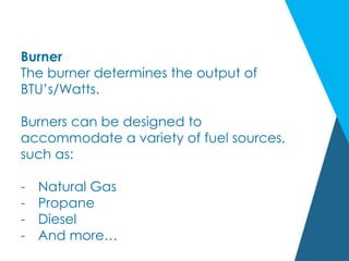 Burner
The burner determines the output of
BTU’s/Watts.
Burners can be designed to
accommodate a variety of fuel sources,
such as:
- Natural Gas
- Propane
- Diesel
- And more…
 