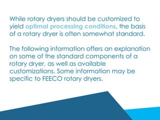 While rotary dryers should be customized to
yield optimal processing conditions, the basis
of a rotary dryer is often somewhat standard.
The following information offers an explanation
on some of the standard components of a
rotary dryer, as well as available
customizations. Some information may be
specific to FEECO rotary dryers.
 