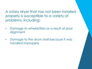 A rotary dryer that has not been installed
properly is susceptible to a variety of
problems, including:
•  Damage to wheels/tires as a result of poor
alignment
•  Damage to the drum shell because it was
handled improperly
 
