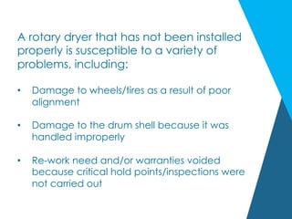 A rotary dryer that has not been installed
properly is susceptible to a variety of
problems, including:
•  Damage to wheels/tires as a result of poor
alignment
•  Damage to the drum shell because it was
handled improperly
•  Re-work need and/or warranties voided
because critical hold points/inspections were
not carried out
 
