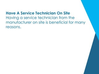 Have A Service Technician On Site
Having a service technician from the
manufacturer on site is beneficial for many
reasons.
 