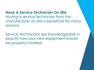 Have A Service Technician On Site
Having a service technician from the
manufacturer on site is beneficial for many
reasons.
Service technicians are knowledgeable in
exactly how your new equipment should
be properly installed.
 