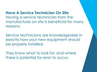 Have A Service Technician On Site
Having a service technician from the
manufacturer on site is beneficial for many
reasons.
Service technicians are knowledgeable in
exactly how your new equipment should
be properly installed.
They know what to look for, and where
there is potential for error to occur.
 