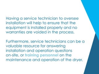Having a service technician to oversee
installation will help to ensure that the
equipment is installed properly and no
warranties are voided in the process.
Furthermore, service technicians can be a
valuable resource for answering
installation and operation questions
on-site, or training personnel on the
maintenance and operation of the dryer.
 