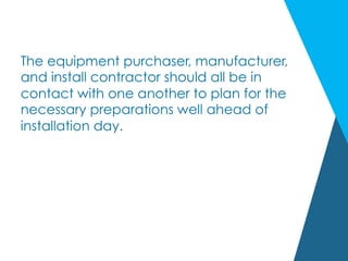 The equipment purchaser, manufacturer,
and install contractor should all be in
contact with one another to plan for the
necessary preparations well ahead of
installation day.
 