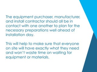 The equipment purchaser, manufacturer,
and install contractor should all be in
contact with one another to plan for the
necessary preparations well ahead of
installation day.
This will help to make sure that everyone
on site will have exactly what they need
and won’t waste time on waiting for
equipment or materials.
 