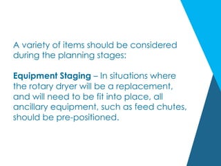 A variety of items should be considered
during the planning stages:
Equipment Staging – In situations where
the rotary dryer will be a replacement,
and will need to be fit into place, all
ancillary equipment, such as feed chutes,
should be pre-positioned.
 
