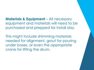 Materials & Equipment – All necessary
equipment and materials will need to be
purchased and prepped for install day.
This might include shimming materials
needed for alignment, grout for pouring
under bases, or even the appropriate
crane for lifting the drum.
 