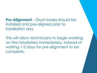 Pre-Alignment – Drum bases should be
installed and pre-aligned prior to
installation day.
This will allow technicians to begin working
on the installation immediately, instead of
waiting 1-2 days for pre-alignment to be
complete.
 