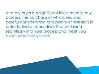 A rotary dryer is a significant investment in any
process, the purchase of which, requires
careful consideration and plenty of research in
order to find a rotary dryer that will blend
seamlessly into your process and meet your
exact processing needs.
 