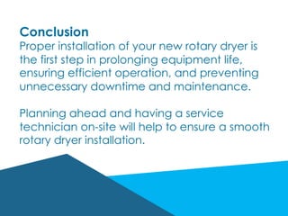 Conclusion
Proper installation of your new rotary dryer is
the first step in prolonging equipment life,
ensuring efficient operation, and preventing
unnecessary downtime and maintenance.
Planning ahead and having a service
technician on-site will help to ensure a smooth
rotary dryer installation.
 