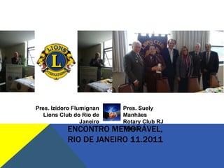Pres. Izidoro Flumignan      Pres. Suely
   Lions Club do Rio de      Manhães
                 Janeiro     Rotary Club RJ
            ENCONTRO       MEMORÁVEL,
                             Tijuca

            RIO DE JANEIRO 11.2011
 