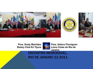 Pres. Suely Manhães    Pres. Izidoro Flumignan
Rotary Club RJ Tijuca   Lions Clube do Rio de
                        Janeiro
         ENCONTRO MEMORÁVEL,
         RIO DE JANEIRO 12.2011
 