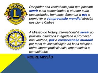 Dar poder aos voluntários para que possam
servir suas comunidades e atender suas
necessidades humanas, fomentar a paz e
promover a compreensão mundial através
dos Lions Clubes


A Missão do Rotary International é servir ao
próximo, difundir a integridade e promover
boa vontade, paz e compreensão mundial
por meio da consolidação de boas relações
entre líderes profissionais, empresariais e
comunitários
NOBRE MISSÃO
 