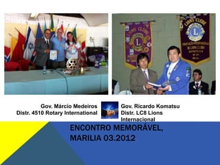 Gov. Márcio Medeiros     Gov. Ricardo Komatsu
Distr. 4510 Rotary International   Distr. LC8 Lions
                                   Internacional
                     ENCONTRO MEMORÁVEL,
                     MARILIA 03.2012
 
