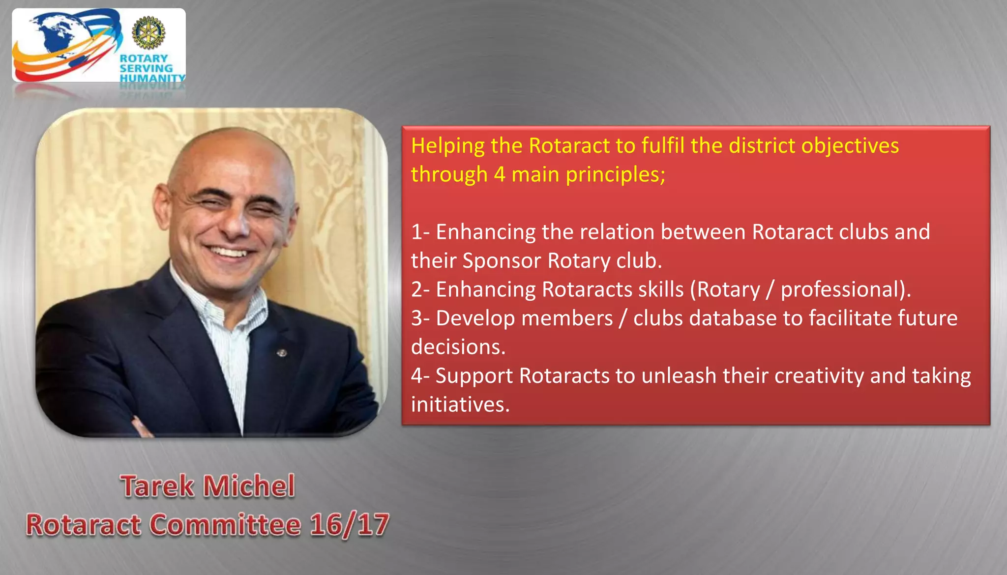 Helping the Rotaract to fulfil the district objectives
through 4 main principles;
1- Enhancing the relation between Rotaract clubs and
their Sponsor Rotary club.
2- Enhancing Rotaracts skills (Rotary / professional).
3- Develop members / clubs database to facilitate future
decisions.
4- Support Rotaracts to unleash their creativity and taking
initiatives.
 