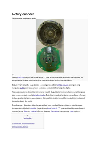 Rotary encoder
Dari Wikipedia, ensiklopedia bebas




Sebuah kode Gray rotary encoder mutlak dengan 13 track. Di atas dapat dilihat perumahan, disk interrupter, dan
sumber cahaya, di bagian bawah dapat dilihat unsur penginderaan dan komponen pendukung.


Sebuah rotary encoder , juga disebut encoder poros , adalah elektro-mekanis perangkat yang
mengubah sudut posisi atau gerakan poros atau poros ke kode analog atau digital.

Ada dua jenis utama: absolut dan inkremental (relatif). Output dari encoders mutlak menunjukkan posisi
saat poros, membuat mereka transduser sudut. Output dari encoders tambahan menyediakan informasi
tentang gerakan dari poros, yang biasanya diproses lebih lanjut di tempat lain menjadi informasi seperti
kecepatan, jarak, dan posisi.

Encoders rotary digunakan dalam banyak aplikasi yang membutuhkan presisi poros rotasi terbatas-
termasuk kontrol industri, robotika , tujuan khususlensa fotografi , [ 1 ] perangkat input komputer (seperti
optomechanical tikus dan trackball ), kontrol tegangan rheometers , dan memutar radar platform.

                       Isi
                 [ sembunyikan ]


1 Absolute dan incremental encoders

2 rotary encoder Absolute
 