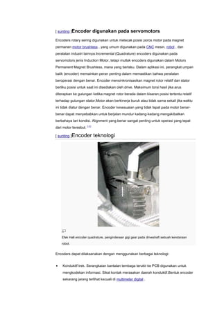 [ sunting ]Encoder           digunakan pada servomotors
Encoders rotary sering digunakan untuk melacak posisi poros motor pada magnet
permanen motor brushless , yang umum digunakan pada CNC mesin, robot , dan
peralatan industri lainnya.Incremental (Quadrature) encoders digunakan pada
servomotors jenis Induction Motor, tetapi mutlak encoders digunakan dalam Motors
Permanent Magnet Brushless, mana yang berlaku. Dalam aplikasi ini, perangkat umpan
balik (encoder) memainkan peran penting dalam memastikan bahwa peralatan
beroperasi dengan benar. Encoder mensinkronisasikan magnet rotor relatif dan stator
berliku posisi untuk saat ini disediakan oleh drive. Maksimum torsi hasil jika arus
diterapkan ke gulungan ketika magnet rotor berada dalam kisaran posisi tertentu relatif
terhadap gulungan stator.Motor akan berkinerja buruk atau tidak sama sekali jika waktu
ini tidak diatur dengan benar. Encoder kesesuaian yang tidak tepat pada motor benar-
benar dapat menyebabkan untuk berjalan mundur kadang-kadang mengakibatkan
berbahaya lari kondisi. Alignment yang benar sangat penting untuk operasi yang tepat
dari motor tersebut. [ 4 ]

[ sunting ]Encoder           teknologi




    Efek Hall encoder quadrature, penginderaan gigi gear pada driveshaft sebuah kendaraan
    robot.


Encoders dapat dilaksanakan dengan menggunakan berbagai teknologi:


     Konduktif trek. Serangkaian bantalan tembaga terukir ke PCB digunakan untuk
     mengkodekan informasi. Sikat kontak merasakan daerah konduktif.Bentuk encoder
     sekarang jarang terlihat kecuali di multimeter digital .
 