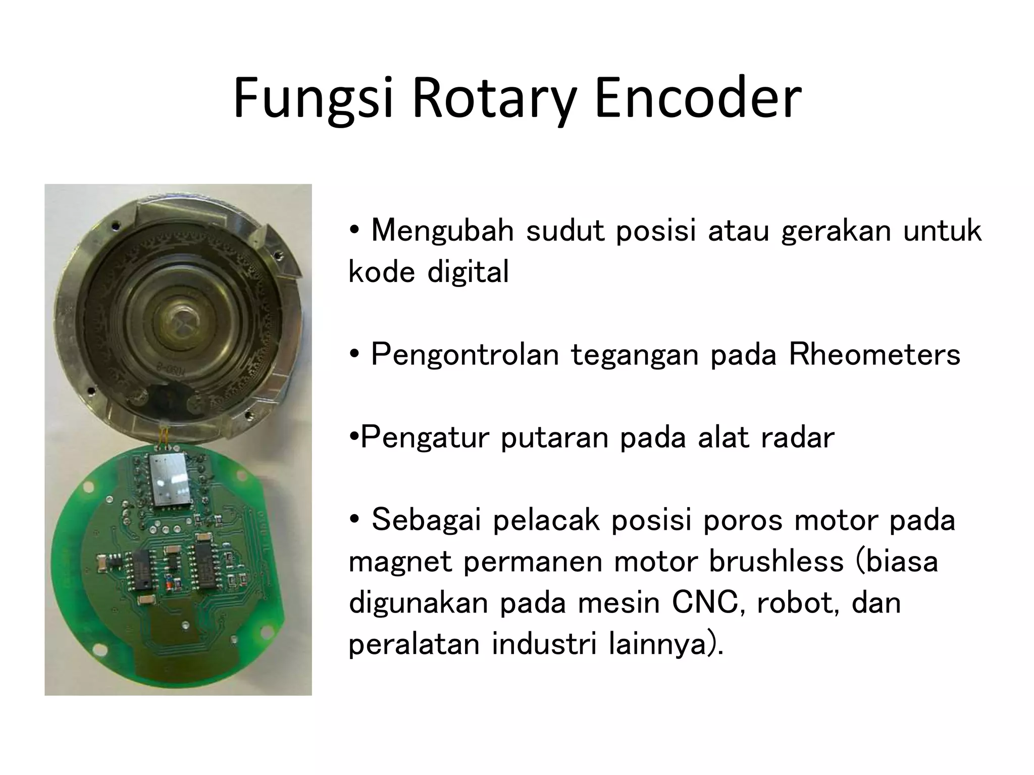 Fungsi Rotary Encoder
• Mengubah sudut posisi atau gerakan untuk
kode digital
• Pengontrolan tegangan pada Rheometers
•Pengatur putaran pada alat radar
• Sebagai pelacak posisi poros motor pada
magnet permanen motor brushless (biasa
digunakan pada mesin CNC, robot, dan
peralatan industri lainnya).