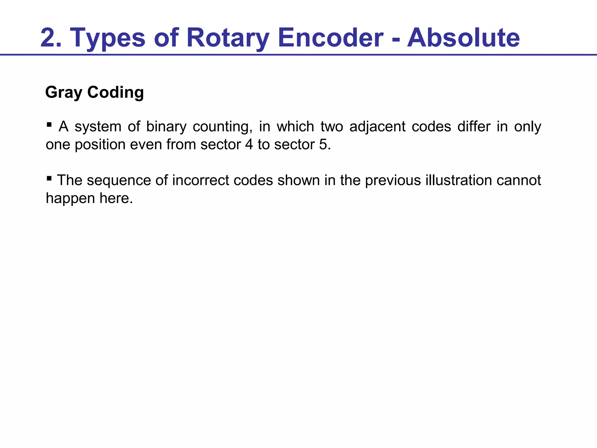 2. Types of Rotary Encoder - Absolute
Gray Coding
 A system of binary counting, in which two adjacent codes differ in only
one position even from sector 4 to sector 5.
 The sequence of incorrect codes shown in the previous illustration cannot
happen here.

 