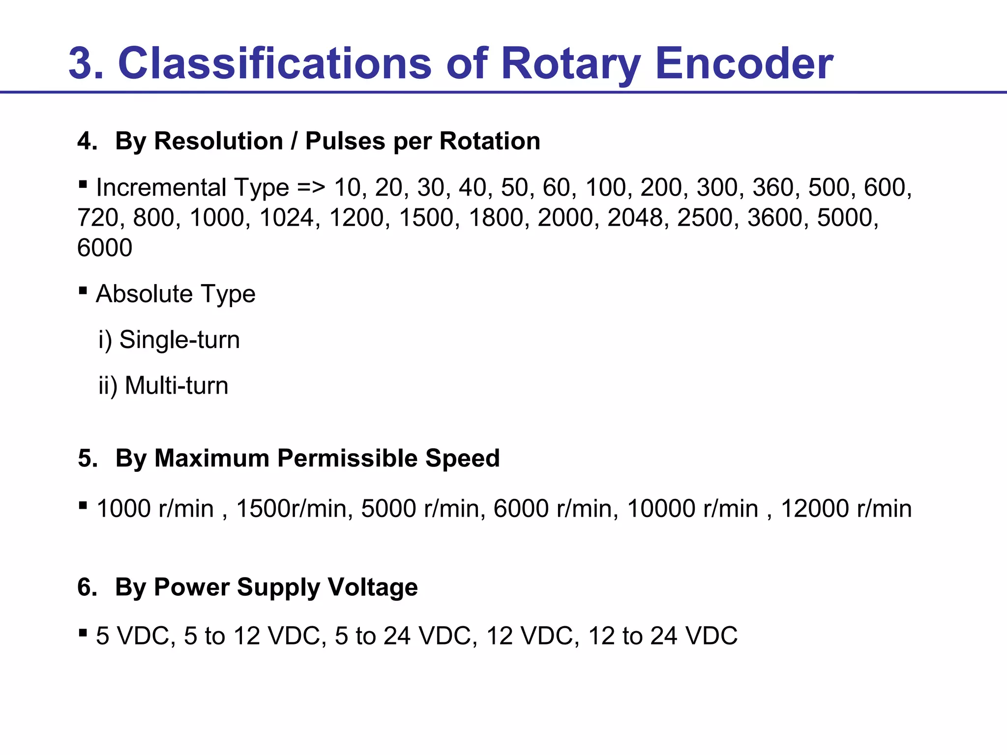 3. Classifications of Rotary Encoder
4. By Resolution / Pulses per Rotation
 Incremental Type => 10, 20, 30, 40, 50, 60, 100, 200, 300, 360, 500, 600,
720, 800, 1000, 1024, 1200, 1500, 1800, 2000, 2048, 2500, 3600, 5000,
6000
 Absolute Type
i) Single-turn
ii) Multi-turn
5. By Maximum Permissible Speed
 1000 r/min , 1500r/min, 5000 r/min, 6000 r/min, 10000 r/min , 12000 r/min
6. By Power Supply Voltage
 5 VDC, 5 to 12 VDC, 5 to 24 VDC, 12 VDC, 12 to 24 VDC

 