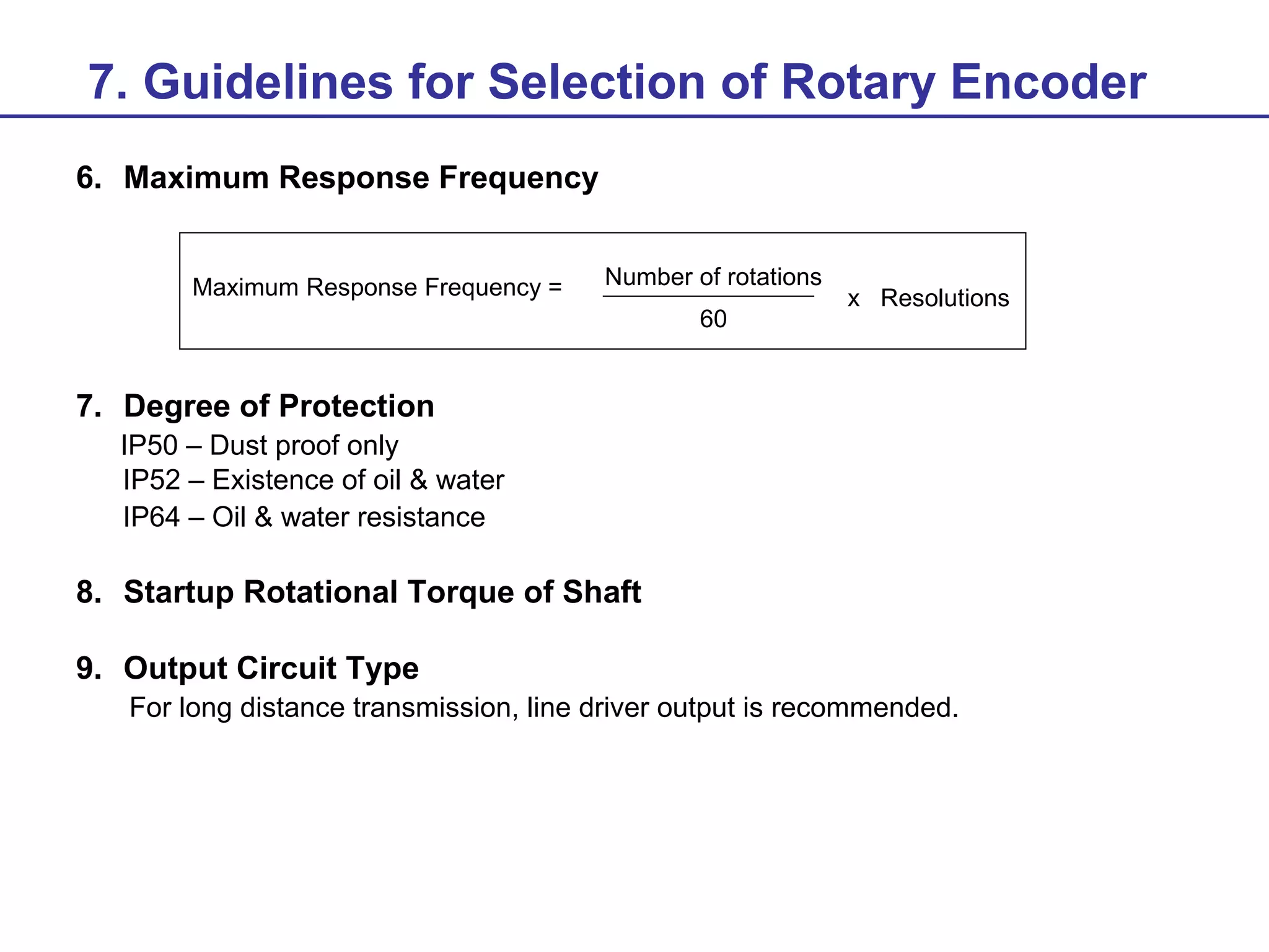 7. Guidelines for Selection of Rotary Encoder
6. Maximum Response Frequency
Maximum Response Frequency =

Number of rotations
60

x Resolutions

7. Degree of Protection
IP50 – Dust proof only
IP52 – Existence of oil & water
IP64 – Oil & water resistance

8. Startup Rotational Torque of Shaft
9. Output Circuit Type
For long distance transmission, line driver output is recommended.

 