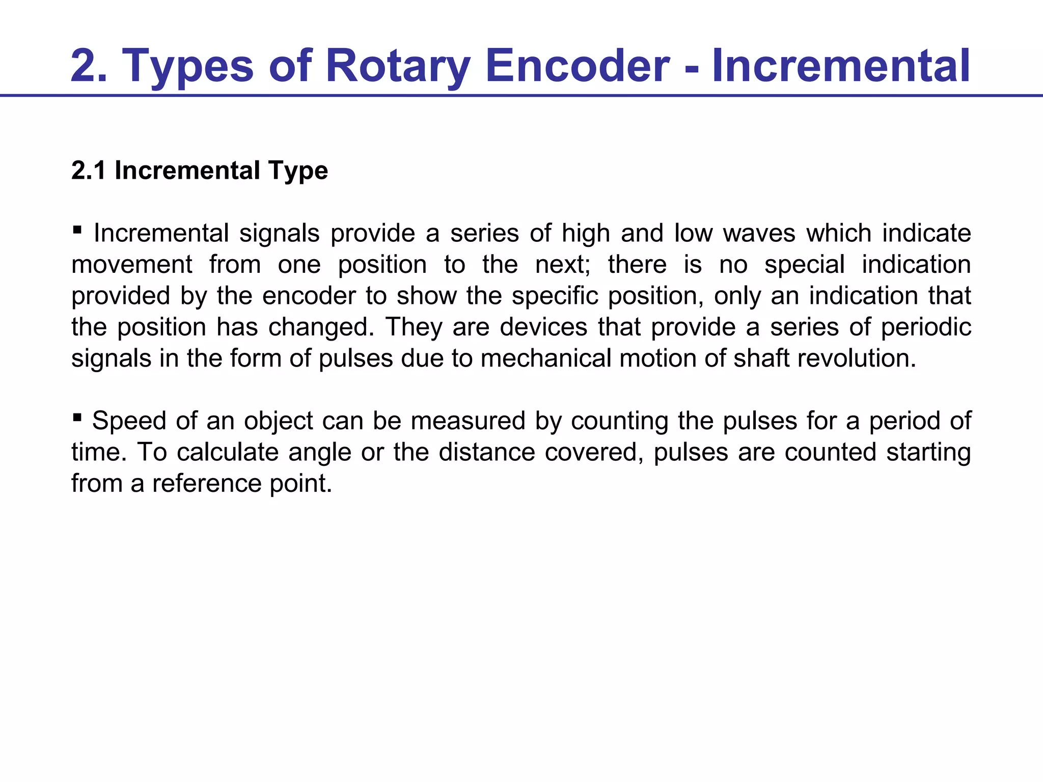2. Types of Rotary Encoder - Incremental
2.1 Incremental Type
 Incremental signals provide a series of high and low waves which indicate
movement from one position to the next; there is no special indication
provided by the encoder to show the specific position, only an indication that
the position has changed. They are devices that provide a series of periodic
signals in the form of pulses due to mechanical motion of shaft revolution.
 Speed of an object can be measured by counting the pulses for a period of
time. To calculate angle or the distance covered, pulses are counted starting
from a reference point.

 