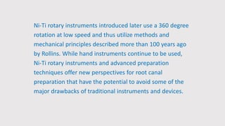 Ni-Ti rotary instruments introduced later use a 360 degree
rotation at low speed and thus utilize methods and
mechanical principles described more than 100 years ago
by Rollins. While hand instruments continue to be used,
Ni-Ti rotary instruments and advanced preparation
techniques offer new perspectives for root canal
preparation that have the potential to avoid some of the
major drawbacks of traditional instruments and devices.
 