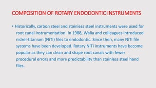 COMPOSITION OF ROTARY ENDODONTIC INSTRUMENTS
• Historically, carbon steel and stainless steel instruments were used for
root canal instrumentation. In 1988, Walia and colleagues introduced
nickel-titanium (NiTi) files to endodontic. Since then, many NiTi file
systems have been developed. Rotary NiTi instruments have become
popular as they can clean and shape root canals with fewer
procedural errors and more predictability than stainless steel hand
files.
 