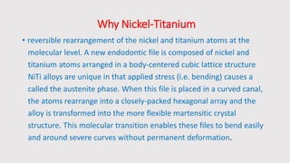 Why Nickel-Titanium
• reversible rearrangement of the nickel and titanium atoms at the
molecular level. A new endodontic file is composed of nickel and
titanium atoms arranged in a body-centered cubic lattice structure
NiTi alloys are unique in that applied stress (i.e. bending) causes a
called the austenite phase. When this file is placed in a curved canal,
the atoms rearrange into a closely-packed hexagonal array and the
alloy is transformed into the more flexible martensitic crystal
structure. This molecular transition enables these files to bend easily
and around severe curves without permanent deformation.
 