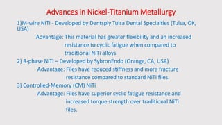 Advances in Nickel-Titanium Metallurgy
1)M-wire NiTi - Developed by Dentsply Tulsa Dental Specialties (Tulsa, OK,
USA)
Advantage: This material has greater flexibility and an increased
resistance to cyclic fatigue when compared to
traditional NiTi alloys
2) R-phase NiTi – Developed by SybronEndo (Orange, CA, USA)
Advantage: Files have reduced stiffness and more fracture
resistance compared to standard NiTi files.
3) Controlled-Memory (CM) NiTi
Advantage: Files have superior cyclic fatigue resistance and
increased torque strength over traditional NiTi
files.
 