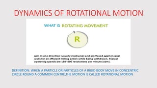DYNAMICS OF ROTATIONAL MOTION
DEFINITION: WHEN A PARTICLE OR PARTICLES OF A RIGID BODY MOVE IN CONCENTRIC
CIRCLE ROUND A COMMON CENTRE,THE MOTION IS CALLED ROTATIONAL MOTION.
 
