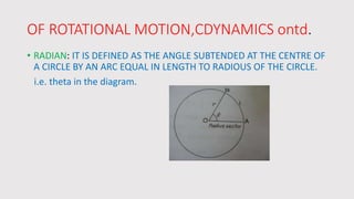 OF ROTATIONAL MOTION,CDYNAMICS ontd.
• RADIAN: IT IS DEFINED AS THE ANGLE SUBTENDED AT THE CENTRE OF
A CIRCLE BY AN ARC EQUAL IN LENGTH TO RADIOUS OF THE CIRCLE.
i.e. theta in the diagram.
 