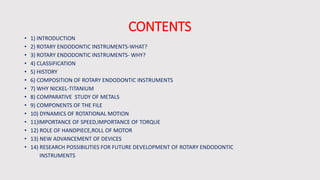 CONTENTS
• 1) INTRODUCTION
• 2) ROTARY ENDODONTIC INSTRUMENTS-WHAT?
• 3) ROTARY ENDODONTIC INSTRUMENTS- WHY?
• 4) CLASSIFICATION
• 5) HISTORY
• 6) COMPOSITION OF ROTARY ENDODONTIC INSTRUMENTS
• 7) WHY NICKEL-TITANIUM
• 8) COMPARATIVE STUDY OF METALS
• 9) COMPONENTS OF THE FILE
• 10) DYNAMICS OF ROTATIONAL MOTION
• 11)IMPORTANCE OF SPEED,IMPORTANCE OF TORQUE
• 12) ROLE OF HANDPIECE,ROLL OF MOTOR
• 13) NEW ADVANCEMENT OF DEVICES
• 14) RESEARCH POSSIBILITIES FOR FUTURE DEVELOPMENT OF ROTARY ENDODONTIC
INSTRUMENTS
 