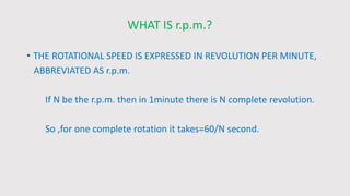 WHAT IS r.p.m.?
• THE ROTATIONAL SPEED IS EXPRESSED IN REVOLUTION PER MINUTE,
ABBREVIATED AS r.p.m.
If N be the r.p.m. then in 1minute there is N complete revolution.
So ,for one complete rotation it takes=60/N second.
 