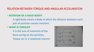 RELATION BETWEEN TORQUE AND ANGULAR ACCELARATION
• ROTATION OF A RIGID BODY?
A rigid body means a body in which the distance between each
pair of particles remain invariant.
• WHAT IS TORQUE?
It is the sum of moments of the
force acting on the particles.
Torque act in a rotational manner.
 
