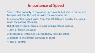 Importance of Speed
Speed refers not only to revolutions per minute but also to the surface
feet per unit that the tool has with the work to be cut.
In endodontics, speed varies from 150-40,000 rpm Greater the speed,
more the cutting efficiency.
But at higher speed, there are more disadvantages such as :
1) loss of tactile sensation
2) breakage of instruments preceded by flute distortion
3) change in anatomical curvature of canal
4) loss of control
 