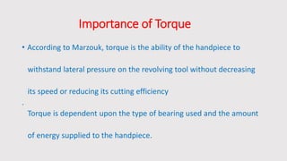 Importance of Torque
• According to Marzouk, torque is the ability of the handpiece to
withstand lateral pressure on the revolving tool without decreasing
its speed or reducing its cutting efficiency
.
Torque is dependent upon the type of bearing used and the amount
of energy supplied to the handpiece.
 