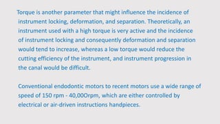 Torque is another parameter that might influence the incidence of
instrument locking, deformation, and separation. Theoretically, an
instrument used with a high torque is very active and the incidence
of instrument locking and consequently deformation and separation
would tend to increase, whereas a low torque would reduce the
cutting efficiency of the instrument, and instrument progression in
the canal would be difficult.
Conventional endodontic motors to recent motors use a wide range of
speed of 150 rpm - 40,00Orpm, which are either controlled by
electrical or air-driven instructions handpieces.
 